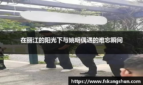 在丽江的阳光下与姚明偶遇的难忘瞬间